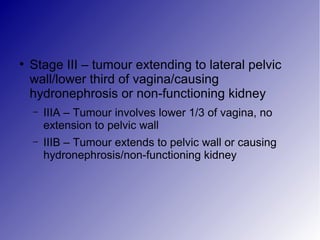 ●
Stage III – tumour extending to lateral pelvic
wall/lower third of vagina/causing
hydronephrosis or non-functioning kidney
– IIIA – Tumour involves lower 1/3 of vagina, no
extension to pelvic wall
– IIIB – Tumour extends to pelvic wall or causing
hydronephrosis/non-functioning kidney
 