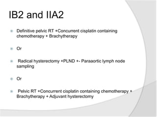 IB2 and IIA2
 Definitive pelvic RT +Concurrent cisplatin containing
chemotherapy + Brachytherapy
 Or
 Radical hysterectomy +PLND +- Paraaortic lymph node
sampling
 Or
 Pelvic RT +Concurrent cisplatin containing chemotherapy +
Brachytherapy + Adjuvant hysterectomy
 