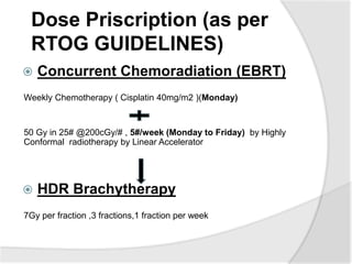 Dose Priscription (as per
RTOG GUIDELINES)
 Concurrent Chemoradiation (EBRT)
Weekly Chemotherapy ( Cisplatin 40mg/m2 )(Monday)
50 Gy in 25# @200cGy/# , 5#/week (Monday to Friday) by Highly
Conformal radiotherapy by Linear Accelerator
 HDR Brachytherapy
7Gy per fraction ,3 fractions,1 fraction per week
 