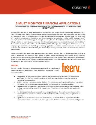 OBSERVEIT / FINANCIAL APPLICATIONS
OBSERVEIT.COM/TRYITNOW
5 MUST MONITOR FINANCIAL APPLICATIONS
THE SHORTLIST OF CORE BANKING AND WEALTH MANAGEMENT SYSTEMS YOU NEED
VISIBILITY INTO.
In today’s financial world, banks are relying on countless financial applications to help manage important tasks.
Wealth Management, Trading, Revenue Management, Investor Accounting, along with many other business needs
are consistently being improved by operating them through financial applications. However, now that these apps
are containing vast amounts of customer and company data, organizations are having trouble keeping track of
exactly “who did what” in these apps. In a couple of cases, this lack of insight has resulted in major problems. At
Morgan Stanley, a financial advisor accessed their financial application and downloaded account data on 10% of
their wealth management clients – about 350,000 people. JPMorgan also endangered themselves when an
employee got access to one of JP Morgan’s banking applications and stole customer accounts in order to sell
customer data, which included birth dates, Social Security numbers, passwords, bank account balances, and debit
card numbers.
Whereas these financial applications are extremely productive for business, they can also be extremely risky from a
security perspective. But due to the sheer volume of activity and necessary access, questionable actions are often
hidden in the large volume of normal user actions, leading to undetected and overlooked exposure of sensitive data.
Below we breakdown some of the most popular applications used in the financial sector, and why it is important to
know exactly “who is doing what” within these applications.
FISERV
Fiserv is a leading financial services company that specializes in banking and
wealth management applications. These applications have a wide array of
uses and functions.
 Cleartouch is an online, real-time bank platform that delivers business analytics and customizable
workflows. This platform is used to understand profit potential of customers and save time by
centralizing business actions.
 DNA is a real-time account-processing platform. The DNA data model organizes all account, transaction
and related information around an accountholder and stores it in an enterprise database.
 Precision supports new account and transaction processing, document management and imaging, online
banking, business intelligence and risk management. This is Fiserv’s most user-friendly application
platform.
 The Premier platform focuses especially on banking applications. This platform is endorsed by the
American Bankers Association and is known for its feature-rich functionality, open integration and
scalability.
 Signature is a comprehensive customer-centric banking solution that allows organizations to offer
consistent information across multiple delivery channels, streamline business processes and mitigate risk.
 