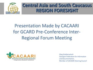 Central Asia and South Caucasus
          REGION FORESIGHT

 Presentation Made by CACAARI
for GCARD Pre-Conference Inter-
    Regional Forum Meeting


                     Oleg Shatberashvili
                     Georgian Federation for Information
                     and Documentation,
                     Member of CACAARI Steering Council
 