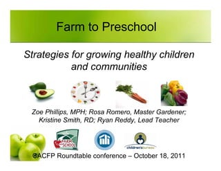 Farm to Preschool

Strategies for growing healthy children
           and communities



 Zoe Phillips, MPH; Rosa Romero, Master Gardener;
   Kristine Smith, RD; Ryan Reddy, Lead Teacher




  CACFP Roundtable conference – October 18, 2011
 