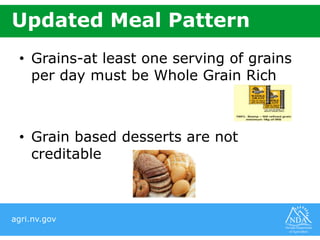 agri.nv.gov
Updated Meal Pattern
• Grains-at least one serving of grains
per day must be Whole Grain Rich
• Grain based desserts are not
creditable
 