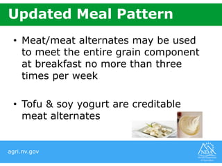 agri.nv.gov
Updated Meal Pattern
• Meat/meat alternates may be used
to meet the entire grain component
at breakfast no more than three
times per week
• Tofu & soy yogurt are creditable
meat alternates
 