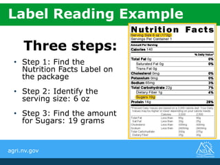 agri.nv.gov
Three steps:
• Step 1: Find the
Nutrition Facts Label on
the package
• Step 2: Identify the
serving size: 6 oz
• Step 3: Find the amount
for Sugars: 19 grams
Label Reading Example
 