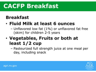 agri.nv.gov
CACFP Breakfast
Breakfast
• Fluid Milk at least 6 ounces
– Unflavored low fat (1%) or unflavored fat free
(skim) for children 2-5 years
• Vegetables, Fruits or both at
least 1/2 cup
– Pasteurized full strength juice at one meal per
day, including snack
 