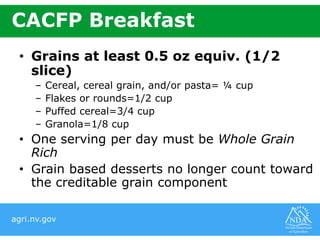 agri.nv.gov
CACFP Breakfast
• Grains at least 0.5 oz equiv. (1/2
slice)
– Cereal, cereal grain, and/or pasta= ¼ cup
– Flakes or rounds=1/2 cup
– Puffed cereal=3/4 cup
– Granola=1/8 cup
• One serving per day must be Whole Grain
Rich
• Grain based desserts no longer count toward
the creditable grain component
 