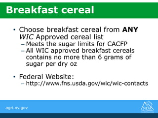 agri.nv.gov
• Choose breakfast cereal from ANY
WIC Approved cereal list
– Meets the sugar limits for CACFP
– All WIC approved breakfast cereals
contains no more than 6 grams of
sugar per dry oz
• Federal Website:
– http://www.fns.usda.gov/wic/wic-contacts
Breakfast cereal
 