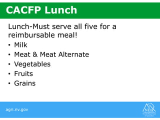 agri.nv.gov
CACFP Lunch
Lunch-Must serve all five for a
reimbursable meal!
• Milk
• Meat & Meat Alternate
• Vegetables
• Fruits
• Grains
 