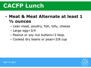 agri.nv.gov
CACFP Lunch
• Meat & Meat Alternate at least 1
½ ounces
– Lean meat, poultry, fish, tofu, cheese
– Large egg=3/4
– Peanut or soy nut butters=3 tbsp.
– Cooked dry beans or peas=3/8 cup
 