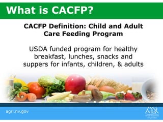 agri.nv.gov
CACFP Definition: Child and Adult
Care Feeding Program
USDA funded program for healthy
breakfast, lunches, snacks and
suppers for infants, children, & adults
What is CACFP?
 