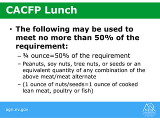 agri.nv.gov
CACFP Lunch
• The following may be used to
meet no more than 50% of the
requirement:
– ¾ ounce=50% of the requirement
– Peanuts, soy nuts, tree nuts, or seeds or an
equivalent quantity of any combination of the
above meat/meat alternate
– (1 ounce of nuts/seeds=1 ounce of cooked
lean meat, poultry or fish)
 