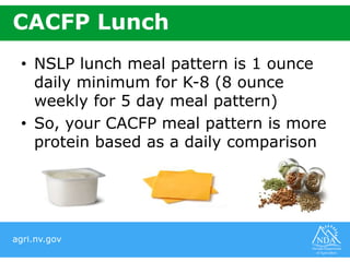 agri.nv.gov
CACFP Lunch
• NSLP lunch meal pattern is 1 ounce
daily minimum for K-8 (8 ounce
weekly for 5 day meal pattern)
• So, your CACFP meal pattern is more
protein based as a daily comparison
 