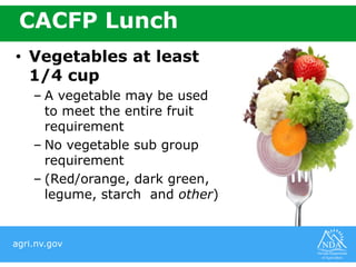 agri.nv.gov
CACFP Lunch
• Vegetables at least
1/4 cup
– A vegetable may be used
to meet the entire fruit
requirement
– No vegetable sub group
requirement
– (Red/orange, dark green,
legume, starch and other)
 