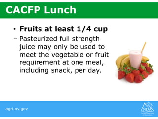 agri.nv.gov
CACFP Lunch
• Fruits at least 1/4 cup
– Pasteurized full strength
juice may only be used to
meet the vegetable or fruit
requirement at one meal,
including snack, per day.
 