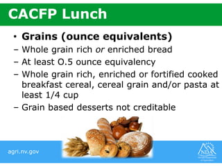 agri.nv.gov
CACFP Lunch
• Grains (ounce equivalents)
– Whole grain rich or enriched bread
– At least O.5 ounce equivalency
– Whole grain rich, enriched or fortified cooked
breakfast cereal, cereal grain and/or pasta at
least 1/4 cup
– Grain based desserts not creditable
 