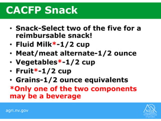 agri.nv.gov
CACFP Snack
• Snack-Select two of the five for a
reimbursable snack!
• Fluid Milk*-1/2 cup
• Meat/meat alternate-1/2 ounce
• Vegetables*-1/2 cup
• Fruit*-1/2 cup
• Grains-1/2 ounce equivalents
*Only one of the two components
may be a beverage
 