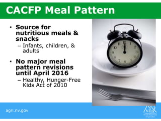 agri.nv.gov
CACFP Meal Pattern
• Source for
nutritious meals &
snacks
– Infants, children, &
adults
• No major meal
pattern revisions
until April 2016
– Healthy, Hunger-Free
Kids Act of 2010
 