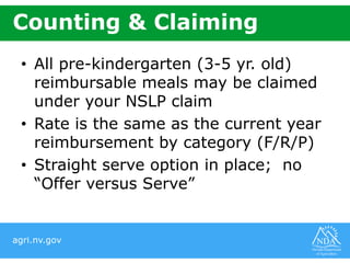 agri.nv.gov
Counting & Claiming
• All pre-kindergarten (3-5 yr. old)
reimbursable meals may be claimed
under your NSLP claim
• Rate is the same as the current year
reimbursement by category (F/R/P)
• Straight serve option in place; no
“Offer versus Serve”
 