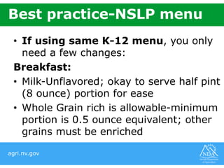 agri.nv.gov
Best practice-NSLP menu
• If using same K-12 menu, you only
need a few changes:
Breakfast:
• Milk-Unflavored; okay to serve half pint
(8 ounce) portion for ease
• Whole Grain rich is allowable-minimum
portion is 0.5 ounce equivalent; other
grains must be enriched
 