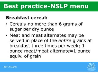 agri.nv.gov
Best practice-NSLP menu
Breakfast cereal:
• Cereals-no more than 6 grams of
sugar per dry ounce
• Meat and meat alternates may be
served in place of the entire grains at
breakfast three times per week; 1
ounce meat/meat alternate=1 ounce
equiv. of grain
 