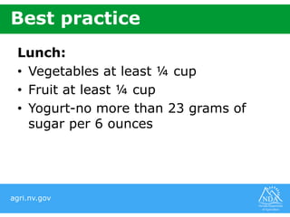 agri.nv.gov
Best practice
Lunch:
• Vegetables at least ¼ cup
• Fruit at least ¼ cup
• Yogurt-no more than 23 grams of
sugar per 6 ounces
 