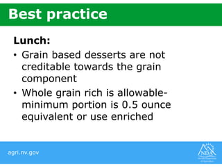 agri.nv.gov
Best practice
Lunch:
• Grain based desserts are not
creditable towards the grain
component
• Whole grain rich is allowable-
minimum portion is 0.5 ounce
equivalent or use enriched
 