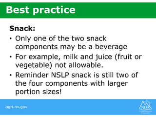 agri.nv.gov
Best practice
Snack:
• Only one of the two snack
components may be a beverage
• For example, milk and juice (fruit or
vegetable) not allowable.
• Reminder NSLP snack is still two of
the four components with larger
portion sizes!
 