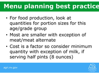 agri.nv.gov
Menu planning best practice
• For food production, look at
quantities for portion sizes for this
age/grade group
• Most are smaller with exception of
meat/meat alternate
• Cost is a factor so consider minimum
quantity with exception of milk, if
serving half pints (8 ounces)
 