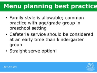 agri.nv.gov
Menu planning best practice
• Family style is allowable; common
practice with age/grade group in
preschool setting
• Cafeteria service should be considered
at an early time than kindergarten
group
• Straight serve option!
 