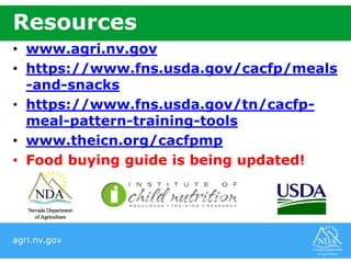 agri.nv.gov
Resources
• www.agri.nv.gov
• https://www.fns.usda.gov/cacfp/meals
-and-snacks
• https://www.fns.usda.gov/tn/cacfp-
meal-pattern-training-tools
• www.theicn.org/cacfpmp
• Food buying guide is being updated!
 