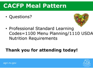 agri.nv.gov
CACFP Meal Pattern
• Questions?
• Professional Standard Learning
Codes=1100 Menu Planning/1110 USDA
Nutrition Requirements
Thank you for attending today!
 