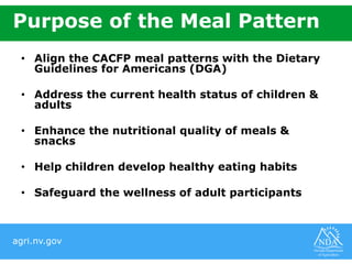 agri.nv.gov
Purpose of the Meal Pattern
• Align the CACFP meal patterns with the Dietary
Guidelines for Americans (DGA)
• Address the current health status of children &
adults
• Enhance the nutritional quality of meals &
snacks
• Help children develop healthy eating habits
• Safeguard the wellness of adult participants
 