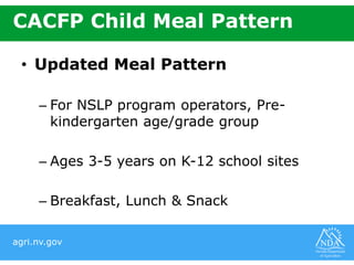 agri.nv.gov
CACFP Child Meal Pattern
• Updated Meal Pattern
– For NSLP program operators, Pre-
kindergarten age/grade group
– Ages 3-5 years on K-12 school sites
– Breakfast, Lunch & Snack
 