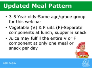 agri.nv.gov
Updated Meal Pattern
• 3-5 Year olds-Same age/grade group
for this webinar
• Vegetable (V) & Fruits (F)-Separate
components at lunch, supper & snack
• Juice may fulfill the entire V or F
component at only one meal or
snack per day
 