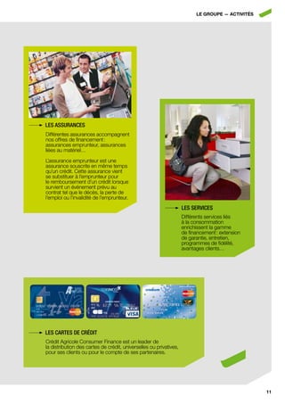LE GroupE — ActivitéS




les assurances
Différentes assurances accompagnent
nos offres de financement :
assurances emprunteur, assurances
liées au matériel…

L’assurance emprunteur est une
assurance souscrite en même temps
qu’un crédit. Cette assurance vient
se substituer à l’emprunteur pour
le remboursement d’un crédit lorsque
survient un événement prévu au
contrat tel que le décès, la perte de
l’emploi ou l’invalidité de l’emprunteur.
                                                                    les serVices
                                                                    Différents services liés
                                                                    à la consommation
                                                                    enrichissent la gamme
                                                                    de financement : extension
                                                                    de garantie, entretien,
                                                                    programmes de fidélité,
                                                                    avantages clients…




les cartes de crédit
Crédit Agricole Consumer Finance est un leader de
la distribution des cartes de crédit, universelles ou privatives,
pour ses clients ou pour le compte de ses partenaires.




                                                                                                  11
 