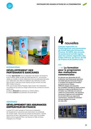 Faits nts                                          pArtEnAirE dES GrAndS ActEurS dE LA conSoMMAtion
       a
 marqu
   2010




                                                                               4         nouvelles
                                                                               caisses régionales du
                                                                               crédit Agricole sont partenaires
                                                                               de crédit Agricole consumer
                                                                               finance. En 2010, des accords
                                                                               de partenariat ont été signés
                                                                               avec les caisses régionales des
                                                                               côtes-d’Armor, de corse, de val
                                                                               de france et de centre Loire.

                                                                               LcL
intErnAtionAL                                                                       La formation
DÉVeLoppeMeNT DeS                                                              pour la progression
pArTeNArIATS bANCAIreS                                                         des réalisations
En Italie, Agos ducato met à la disposition des réseaux de Cariparma
                                                                               commerciales
et de FriulAdria, filiales en Italie de Crédit Agricole S.A., une structure    en réponse aux demandes de lcl,
dédiée qui travaille en étroite collaboration avec les partenaires bancaires   la direction des partenariats bancaires
pour l’élaboration des offres et la définition des méthodes de vente.          de crédit agricole consumer Finance
Agos Ducato a créé avec Iccrea Holding une joint-venture nommée                a constitué une équipe de formation
BCC Credito Consumo.                                                           au service de son réseau.
Enfin, pour Gruppo Banco Popolare, Agos Ducato met à disposition               différents stages sont proposés :
une plateforme qui prend en charge notamment les contrats et le service        les conseillers clientèle du réseau et leurs
après-vente.                                                                   directeurs d’agence bénéficient d’une
Au Maroc, Wafasalaf est partenaire du Crédit du Maroc.                         formation aux méthodes de vente du
En Grèce, credicom est partenaire d’Emporiki Bank.                             crédit à la consommation ; les directeurs
                                                                               de groupe d’agences sont sensibilisés
                                                                               lors de séminaires aux arguments
                                                                               commerciaux, suscitant la motivation
                                                                               de leurs équipes à la vente
                                                                               de cette offre.
ASSurAncE
DÉVeLoppeMeNT DeS ASSurANCeS
eMpruNTeur eN FrANCe
L’année 2010 a été marquée en France par la progression
de l’équipement en assurances des emprunteurs, du portefeuille
de comptes crédit, mais aussi de contrats de prévoyance. L’activité
assurances de biens, déjà présente en France, avec de nouvelles
offres comme la garantie iPad, s’est étendue à l’Italie, la Suisse,
l’Espagne et au Portugal.



                                                                                                                              19
 