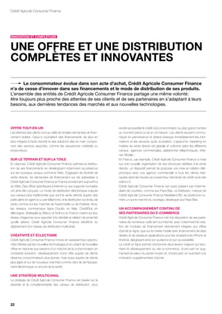Crédit Agricole Consumer Finance




innovAtion Et coMpLétudE



unE offrE Et unE diStriBution
coMpLètES Et innovAntES

       Le consommateur évolue dans son acte d’achat, crédit Agricole consumer finance
n’a de cesse d’innover dans ses financements et le mode de distribution de ses produits.
L’ensemble des entités de Crédit Agricole Consumer Finance partage une même volonté :
être toujours plus proche des attentes de ses clients et de ses partenaires en s’adaptant à leurs
besoins, aux dernières tendances des marchés et aux nouvelles technologies.




offrE tout-En-un                                                             rendre accessible le crédit à la consommation au plus grand nombre
Les attentes des clients vont au-delà de simples demandes de finan-          au moment précis où ils en ont besoin. Les clients peuvent commu-
cement isolées. Ceux-ci souhaitent des financements de plus en               niquer en permanence et obtenir presque immédiatement les infor-
plus intégrés à l’acte d’achat et des solutions clés en main compre-         mations et les services qu’ils souhaitent. L’approche marketing en
nant des services associés, comme les assurances matériels ou                matière de vente directe est globale et uniforme selon les différents
emprunteurs.                                                                 canaux : agences commerciales, plateformes téléphoniques, Inter-
                                                                             net, Mobile…
Sur LE tErrAin Et Sur LA toiLE                                               En France, par exemple, Crédit Agricole Consumer Finance a misé
En réponse, Crédit Agricole Consumer Finance optimise la distribu-           sur une nouvelle organisation de ses structures dédiées à la vente
tion de ses financements en développant notamment sa présence                directe : un dispositif permet de proposer une mise en relation télé-
sur de nouveaux canaux comme le Web. S’agissant de l’activité de             phonique avec une agence commerciale à tous les clients inter-
vente directe, six demandes de financement sur dix adressées à               nautes dans les heures qui suivent leur demande de crédit via le site
Crédit Agricole Consumer Finance en France proviennent aujourd’hui           sofinco.fr.
du Web. Des offres spécifiques à Internet ou aux supports nomades            Crédit Agricole Consumer Finance est aussi présent par l’intermé-
ont ainsi été conçues. Le mode de distribution électronique s’ajoute         diaire de courtiers, comme aux Pays-Bas, où Interbank, marque de
aux canaux plus traditionnels que sont la vente directe auprès des           Crédit Agricole Consumer Finance Nederland BV, se positionne nu-
particuliers en agence ou par téléphone, et la distribution sur le lieu de   méro un sur le marché du courtage, développé aux Pays-Bas.
vente comme sur les marchés de l’automobile ou de l’habitat. Ainsi,
les réseaux commerciaux Agos Ducato en Italie, CreditPlus en                 un AccoMpAGnEMEnt continu dE
Allemagne, Wafasalaf au Maroc et Sofinco en France misent sur leur           SES pArtEnAirES du E-coMMErcE
réseau d’agences pour apporter à la clientèle la relation de proximité       Crédit Agricole Consumer Finance met à la disposition de ses parte-
qu’elle attend. Crédit Agricole Consumer Finance bénéficie du                naires de nombreux outils tant sur Internet, avec notamment la créa-
déploiement d’un réseau de distribution multicanal.                          tion de modules de financement directement intégrés aux offres
                                                                             d’achat en ligne, que sur le media mobile avec le lancement de sites
créAtivité Et écLEctiSME                                                     dédiés et de plusieurs applications pour les smartphones iPhone et
Crédit Agricole Consumer Finance innove en saisissant les opportu-           Androïd, élargissant ainsi son audience et son accessibilité.
nités offertes par les nouvelles technologies et en créant de nouvelles      Le crédit en ligne permet d’actionner deux leviers majeurs qui favo-
offres en réponse aux besoins d’un marché de la consommation en              risent le développement du site e-commerce, d’une part en aug-
constante évolution : développement d’une offre auprès de clients            mentant la valeur du panier moyen et, d’autre part, en suscitant une
devenus consommateurs plus jeunes, mais aussi auprès de clients              motivation supplémentaire d’achat.
plus âgés et sur de nouveaux marchés comme celui de de l’équipe-
ment électronique ou encore de la santé.

unE StrAtéGiE MuLticAnAL
La stratégie de Crédit Agricole Consumer Finance est basée sur la
diversité et la complémentarité des canaux de distribution, pour




22
 