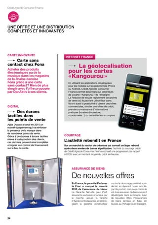 Crédit Agricole Consumer Finance

   Faits nts
       a
 marqu
     2010


une oFFre et une distribution
complètes et innovantes




cArtE innovAntE
                                         Internet france
    Carte sans
contact chez Fona
Acheter des produits
                                               La géolocalisation
électroniques ou de la                     pour les cartes
musique dans les magasins
de la chaîne danoise
                                           « Kangourou »
fona grâce à une carte                     En utilisant les applications développées
sans contact ? rien de plus                pour les mobiles sur les plateformes iPhone
simple avec l’offre proposée               ou Androïd, Crédit Agricole Consumer
par danAktiv à ses clients.                Finance permet désormais aux détenteurs
                                           de la carte « Kangourou » de l’enseigne
                                           La Redoute de trouver rapidement des points
                                           de vente où ils peuvent utiliser leur carte.
                                           Ils ont aussi la possibilité d’obtenir des offres
diGitAL                                    commerciales, simuler des offres de crédit,
                                           prendre connaissance d’informations
     Des écrans                            pratiques (horaires d’ouverture,
tactiles dans                              coordonnées…) ou consulter leurs comptes.

les points de vente
agos ducato a lancé en 2010 un
nouvel équipement qui va renforcer
la présence de la marque dans
de nombreux points de vente.
grâce à ces bornes à écrans tactiles    courtAGE
mises à la disposition des clients,
ces derniers peuvent ainsi compléter
                                        L’activité rebondit en France
et signer leur contrat de financement   Sur un marché du rachat de créances qui connaît un léger rebond
sur le lieu de vente.                   après deux années de baisse significative, l’activité du courtage crédit
                                        de Crédit Agricole Consumer Finance connaît une progression par rapport
                                        à 2009, avec un montant moyen du crédit en hausse.




                                               ASSurAncE dE BiEnS

                                               De nouvelles offres
                                               En france, la garantie ipad avec       contre le dommage matériel acci-
                                               la fnac a marqué le marché             dentel, en réparant ou en rempla-
                                               2010 de l’assurance de biens.          çant le produit, mais aussi contre le
                                               La Garantie Sécurité pour iPad,        vol. Les assureurs de biens se sont
                                               assurance exclusive et unique sur      développés dans le Groupe, avec
                                               le marché, assure la tablette          de nouvelles offres d’assurances
                                               d’Apple contre la panne, en prolon-    de biens lancées en Italie, en
                                               geant la garantie constructeur         Suisse, au Portugal ou en Espagne.




24
 
