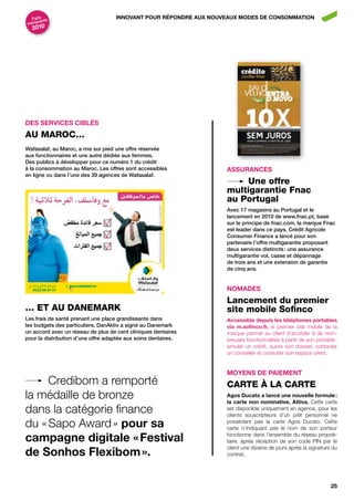 Faits nts                         innovAnt pour répondrE Aux nouvEAux ModES dE conSoMMAtion
      a
marqu
  2010




dES SErvicES ciBLéS
Au MAroC…
Wafasalaf, au maroc, a mis sur pied une offre réservée
aux fonctionnaires et une autre dédiée aux femmes.
des publics à développer pour ce numéro 1 du crédit
à la consommation au maroc. les offres sont accessibles            ASSurAncES
en ligne ou dans l’une des 39 agences de Wafasalaf.
                                                                        une offre
                                                                   multigarantie Fnac
                                                                   au portugal
                                                                   avec 17 magasins au portugal et le
                                                                   lancement en 2010 de www.fnac.pt, basé
                                                                   sur le principe de fnac.com, la marque Fnac
                                                                   est leader dans ce pays. crédit agricole
                                                                   consumer Finance a lancé pour son
                                                                   partenaire l’offre multigarantie proposant
                                                                   deux services distincts : une assurance
                                                                   multigarantie vol, casse et dépannage
                                                                   de trois ans et une extension de garantie
                                                                   de cinq ans.


                                                                   noMAdES
                                                                   Lancement du premier
… eT Au DANeMArK                                                   site mobile Sofinco
les frais de santé prenant une place grandissante dans             Accessible depuis les téléphones portables
les budgets des particuliers, danaktiv a signé au danemark         via m.sofinco.fr, le premier site mobile de la
un accord avec un réseau de plus de cent cliniques dentaires       marque permet au client d’accéder à de nom-
pour la distribution d’une offre adaptée aux soins dentaires.      breuses fonctionnalités à partir de son portable :
                                                                   simuler un crédit, suivre son dossier, contacter
                                                                   un conseiller et consulter son espace client.


                                                                   MoyEnS dE pAiEMEnt
     Credibom a remporté                                           CArTe À LA CArTe
la médaille de bronze                                              Agos ducato a lancé une nouvelle formule :
                                                                   la carte non nominative, Attiva. Cette carte
dans la catégorie finance                                          est disponible uniquement en agence, pour les
                                                                   clients souscripteurs d’un prêt personnel ne
du « Sapo Award » pour sa                                          possédant pas la carte Agos Ducato. Cette
                                                                   carte n’indiquant pas le nom de son porteur

campagne digitale « festival                                       fonctionne dans l’ensemble du réseau proprié-
                                                                   taire, après réception de son code PIN par le

de Sonhos flexibom ».
                                                                   client une dizaine de jours après la signature du
                                                                   contrat.




                                                                                                                  25
 