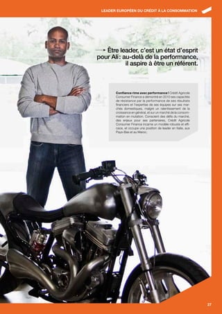 LEADER EUROPÉEN DU CRÉDIT À LA CONSOMMATION




   Être leader, c’est un état d’esprit
pour Ali : au-delà de la performance,
            il aspire à être un référent.



       Confiance rime avec performance ! Crédit Agricole
       Consumer Finance a démontré en 2010 ses capacités
       de résistance par la performance de ses résultats
       financiers et l’expertise de ses équipes sur ses mar-
       chés domestiques, malgré un ralentissement de la
       croissance en général, et sur un marché de la consom-
       mation en mutation. Conscient des défis du marché,
       des enjeux pour ses partenaires, Crédit Agricole
       Consumer Finance incarne un modèle robuste et effi-
       cace, et occupe une position de leader en Italie, aux
       Pays-Bas et au Maroc.




                                                               27
 