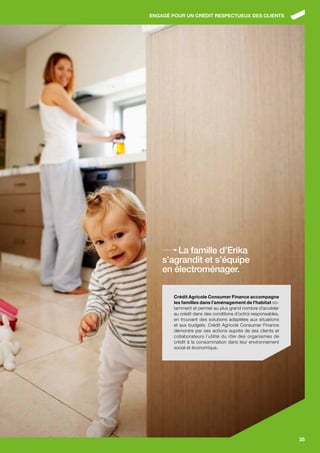 ENgAgÉ POUR UN CRÉDIT RESPECTUEUx DES CLIENTS




        La famille d’Erika
    s’agrandit et s’équipe
    en électroménager.

        Crédit Agricole Consumer finance accompagne
        les familles dans l’aménagement de l’habitat no-
        tamment et permet au plus grand nombre d’accéder
        au crédit dans des conditions d’octroi responsables,
        en trouvant des solutions adaptées aux situations
        et aux budgets. Crédit Agricole Consumer Finance
        démontre par ses actions auprès de ses clients et
        collaborateurs l’utilité du rôle des organismes de
        crédit à la consommation dans leur environnement
        social et économique.




                                                               35
 