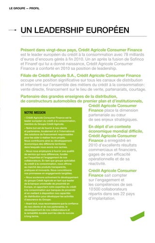 Le groupe — profiL




      Un lEAdErshiP EUroPéEn

      Présent dans vingt-deux pays, Crédit Agricole Consumer Finance
      est le leader européen du crédit à la consommation avec 78 milliards
      d’euros d’encours gérés à fin 2010. Un an après la fusion de Sofinco
      et Finaref qui lui a donné naissance, Crédit Agricole Consumer
      Finance a conforté en 2010 sa position de leadership.
      Filiale de Crédit Agricole s.A., Crédit Agricole Consumer Finance
      occupe une position significative sur tous les canaux de distribution
      et intervient sur l’ensemble des métiers du crédit à la consommation :
      vente directe, financement sur le lieu de vente, partenariats, courtage.
      Partenaire des grandes enseignes de la distribution,
      de constructeurs automobiles de premier plan et d’institutionnels,
                                                     Crédit Agricole Consumer
                                                     Finance place la dimension
        Notre missioN
                                                     partenariale au cœur
        – Crédit Agricole Consumer Finance est le
        leader européen du crédit à la consommation, de ses enjeux stratégiques.
        membre du Groupe Crédit Agricole.
        – notre but est de fournir à nos clients            En dépit d’un contexte
        et partenaires, localement et à l’international,    économique mondial difficile,
        des solutions de financement responsables
        pour les aider à réaliser leurs projets.
                                                            Crédit Agricole Consumer
        nous contribuons ainsi au développement             Finance a enregistré en
        économique des différents territoires
        dans lesquels nous avons nos racines.
                                                            2010 d’excellents résultats
        – nous nous employons à fournir une qualité         commerciaux et financiers,
        de service qui nous différencie, fondée             gages de son efficacité
        sur l’expertise et l’engagement de nos
        collaborateurs. En tant que groupe spécialisé       opérationnelle et de sa
        du crédit à la consommation, nous offrons           réactivité.
        au marché des produits transparents,
        pratiques et innovants. nous concrétisons           Crédit Agricole Consumer
        nos promesses en engagements tangibles.
        – nous soutenons activement le développement
                                                            Finance sait compter
        du groupe Crédit Agricole en tant que leader        sur l’engagement et
        de la banque universelle de proximité en
        Europe, en apportant notre expertise du crédit
                                                            les compétences de ses
        à la consommation aux banques de proximité          10 500 collaborateurs
        et en mettant à disposition nos capacités           répartis dans ses 22 pays
        de distribution pour développer les activités
        d’assurance du Groupe.                              d’implantation.
        – Avant tout, nous reconnaissons que la confiance
        de nos clients et de nos partenaires, le
        développement de nos collaborateurs et
        la rentabilité durable sont les clés du succès
        à long terme.
 
