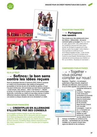 faits nts                                              ENgAgÉ POUR UN CRÉDIT RESPECTUEUx DES CLIENTS
      a
marqu
  2010




                                                                           ÉDUCATION fINANCIèRE
                                                                                Partageons
                                                                           nos savoirs
                                                                           pas simple pour des adolescents issus
                                                                           de milieux « défavorisés » de savoir
                                                                           comment gérer un budget. Pour leur venir
                                                                           en aide, depuis 2007, des collaborateurs
                                                                           de CreditPlus interviennent dans deux
                                                                           écoles de Stuttgart et apprennent à des
                                                                           élèves à gérer leur budget. Cette initiative –
                                                                           récompensée en 2008 par le prix
                                                                           de la Responsabilité sociale – a été choisie
                                                                           en septembre 2010 par le ministère de la
                                                                           Culture du land Baden-Württemberg comme
                                                                           exemple de bonne pratique pour illustrer un
                                                                           film sur le thème « Business et volontariat ».




                                                                           CAMPAgNES PUbLICITAIRES

vU À LA TÉLÉ !                                                                « Together »
   Sofinco : le bon sens                                                   vous pourrez
contre les idées reçues                                                    compter sur nous !
                                                                           baptisée « together », la campagne
Avec la campagne lancée à l’automne 2010, Sofinco propose                  publicitaire d’Agos ducato, largement
un crédit à la consommation clair, lisible et transparent,                 diffusée à la télévision, dans la presse
accessible en termes de prix et de facilité de gestion, et que             et sur le Web appelle à la confiance en une
l’on peut rembourser. une promesse qui tient dans la signature :                                    entreprise sérieuse et
« C’est simple, clair, sérieux… Bref, c’est Sofinco ! ». illustré                                   établie.
à l’écran, le concept met en scène un lieu et des personnages                                       Le terme « together »
distinctifs, confrontés au crédit et à ses idées reçues à travers                                   a été choisi pour
différentes situations réalistes. En réponse, Sofinco propose                                       symboliser la proximité
une solution à chaque situation de la vie nécessitant un crédit.                                    avec les particuliers
                                                                                                    dans la construction
                                                                                                    de leurs projets.
                                                                                                    En fin d’année,
ÉDUCATION fINANCIèRE                                                                                Agos ducato a lancé
                                                                                                    une nouvelle
     CreditPLuS en ALLemAgne                                                                        campagne, « Lean on
S’iLLuStre PAr SeS ConSeiLS                                                                         us » (« comptez sur
                                                                                                    nous »). celle-ci,
Une enquête mystère menée au sein des agences                                                       dédiée au prêt
de CreditPlus en février 2010 a démontré que les équipes                                            personnel, s’appuie
de la filiale prodiguaient des conseils particulièrement                                            sur les valeurs de la
appréciés. Ainsi, pour l’accueil de ses clients et pour l’analyse          marque : la fiabilité, la confiance et la
de leurs besoins, CreditPlus bank obtient respectivement                   sécurité… symbolisées par une famille
des notes supérieures à 1 % et 9 % de plus que la moyenne                  installée sur un grand coussin bleu,
du marché.                                                                 signe de détente et de confiance.




                                                                                                                            37
 