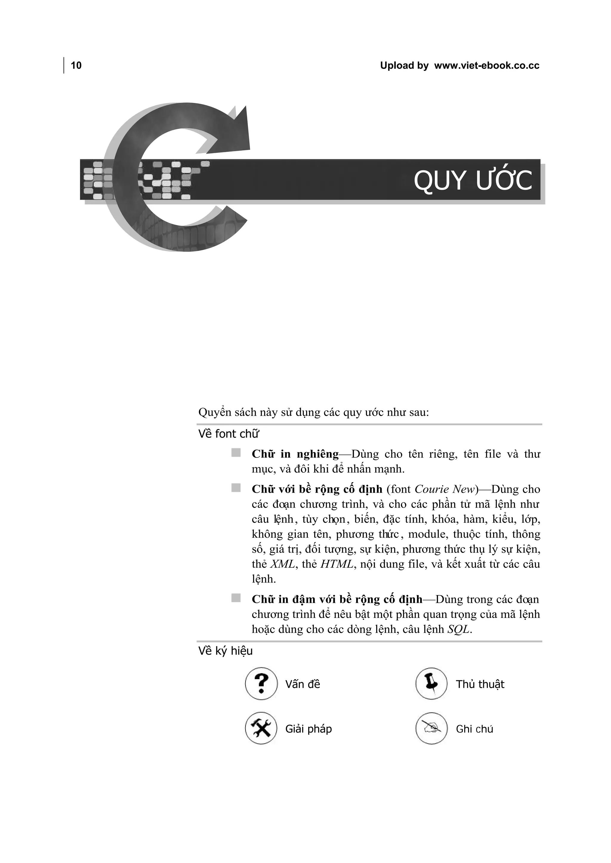 10                                           Upload by www.viet-ebook.co.cc

QUY ƯỚC




                                                    QUY ƯỚC




          Quyển sách này sử dụng các quy ước như sau:
          Về font chữ
                Chữ in nghiêng—Dùng cho tên riêng, tên file và thư
                   mục, và đôi khi để nhấn mạnh.
                Chữ với bề rộng cố định (font Courie New)—Dùng cho
                   các đoạn chương trình, và cho các phần tử mã lệnh như
                   câu lệnh , tùy chọn , biến, đặc tính, khóa, hàm, kiểu, lớp,
                   không gian tên, phương thức , module, thuộc tính, thông
                   số, giá trị, đối tượng, sự kiện, phương thức thụ lý sự kiện,
                   thẻ XML, thẻ HTML, nội dung file, và kết xuất từ các câu
                   lệnh.
                Chữ in đậm với bề rộng cố định—Dùng trong các đoạn
                   chương trình để nêu bật một phần quan trọng của mã lệnh
                   hoặc dùng cho các dòng lệnh, câu lệnh SQL.
          Về ký hiệu

                          Vấn đề                             Thủ thuật



                          Giải pháp                          Ghi chú
 