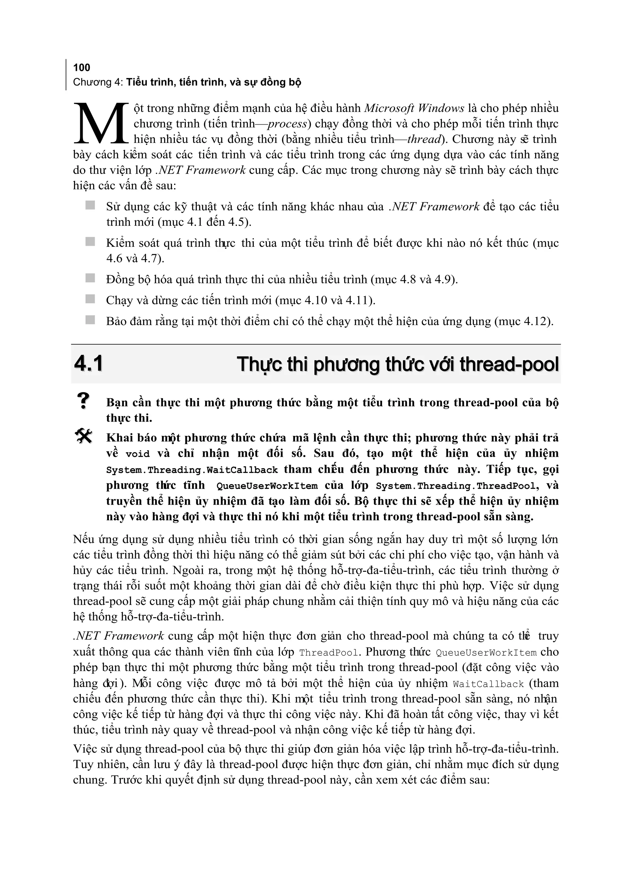 100
Chương 4: Tiểu trình, tiến trình, và sự đồng bộ

            ột trong những điểm mạnh của hệ điều hành Microsoft Windows là cho phép nhiều

M           chương trình (tiến trình—process) chạy đồng thời và cho phép mỗi tiến trình thực
            hiện nhiều tác vụ đồng thời (bằng nhiều tiểu trình—thread). Chương này sẽ trình
bày cách kiểm soát các tiến trình và các tiểu trình trong các ứng dụng dựa vào các tính năng
do thư viện lớp .NET Framework cung cấp. Các mục trong chương này sẽ trình bày cách thực
hiện các vấn đề sau:
   Sử dụng các kỹ thuật và các tính năng khác nhau của .NET Framework để tạo các tiểu
      trình mới (mục 4.1 đến 4.5).
   Kiểm soát quá trình thực thi của một tiểu trình để biết được khi nào nó kết thúc (mục
      4.6 và 4.7).
   Đồng bộ hóa quá trình thực thi của nhiều tiểu trình (mục 4.8 và 4.9).
   Chạy và dừng các tiến trình mới (mục 4.10 và 4.11).
   Bảo đảm rằng tại một thời điểm chỉ có thể chạy một thể hiện của ứng dụng (mục 4.12).


4.1                              Thực thi phương thức với thread-pool
     Bạn cần thực thi một phương thức bằng một tiểu trình trong thread-pool của bộ
      thực thi.
     Khai báo một phương thức chứa mã lệnh cần thực thi; phương thức này phải trả
      về void và chỉ nhận một đối số. Sau đó, tạo một thể hiện của ủy nhiệm
      System.Threading.WaitCallback tham chi u đến phương thức này. Tiếp tục, gọi
                                               ế
      phương th tĩnh QueueUserWorkItem của lớp System.Threading.ThreadPool, và
                ức
      truyền thể hiện ủy nhiệm đã tạo làm đối số. Bộ thực thi sẽ xếp thể hiện ủy nhiệm
      này vào hàng đợi và thực thi nó khi một tiểu trình trong thread-pool sẵn sàng.
Nếu ứng dụng sử dụng nhiều tiểu trình có thời gian sống ngắn hay duy trì một số lượng lớn
các tiểu trình đồng thời thì hiệu năng có thể giảm sút bởi các chi phí cho việc tạo, vận hành và
hủy các tiểu trình. Ngoài ra, trong một hệ thống hỗ-trợ-đa-tiểu-trình, các tiểu trình thường ở
trạng thái rỗi suốt một khoảng thời gian dài để chờ điều kiện thực thi phù hợp. Việc sử dụng
thread-pool sẽ cung cấp một giải pháp chung nhằm cải thiện tính quy mô và hiệu năng của các
hệ thống hỗ-trợ-đa-tiểu-trình.
.NET Framework cung cấp một hiện thực đơn giản cho thread-pool mà chúng ta có th truy   ể
xuất thông qua các thành viên tĩnh của lớp ThreadPool. Phương thức QueueUserWorkItem cho
phép bạn thực thi một phương thức bằng một tiểu trình trong thread-pool (đặt công việc vào
hàng đợi ). Mỗi công việc được mô tả bởi một thể hiện của ủy nhiệm WaitCallback (tham
chiếu đến phương thức cần thực thi). Khi một tiểu trình trong thread-pool sẵn sàng, nó nhận
công việc kế tiếp từ hàng đợi và thực thi công việc này. Khi đã hoàn tất công việc, thay vì kết
thúc, tiểu trình này quay về thread-pool và nhận công việc kế tiếp từ hàng đợi.
Việc sử dụng thread-pool của bộ thực thi giúp đơn giản hóa việc lập trình hỗ-trợ-đa-tiểu-trình.
Tuy nhiên, cần lưu ý đây là thread-pool được hiện thực đơn giản, chỉ nhằm mục đích sử dụng
chung. Trước khi quyết định sử dụng thread-pool này, cần xem xét các điểm sau:
 