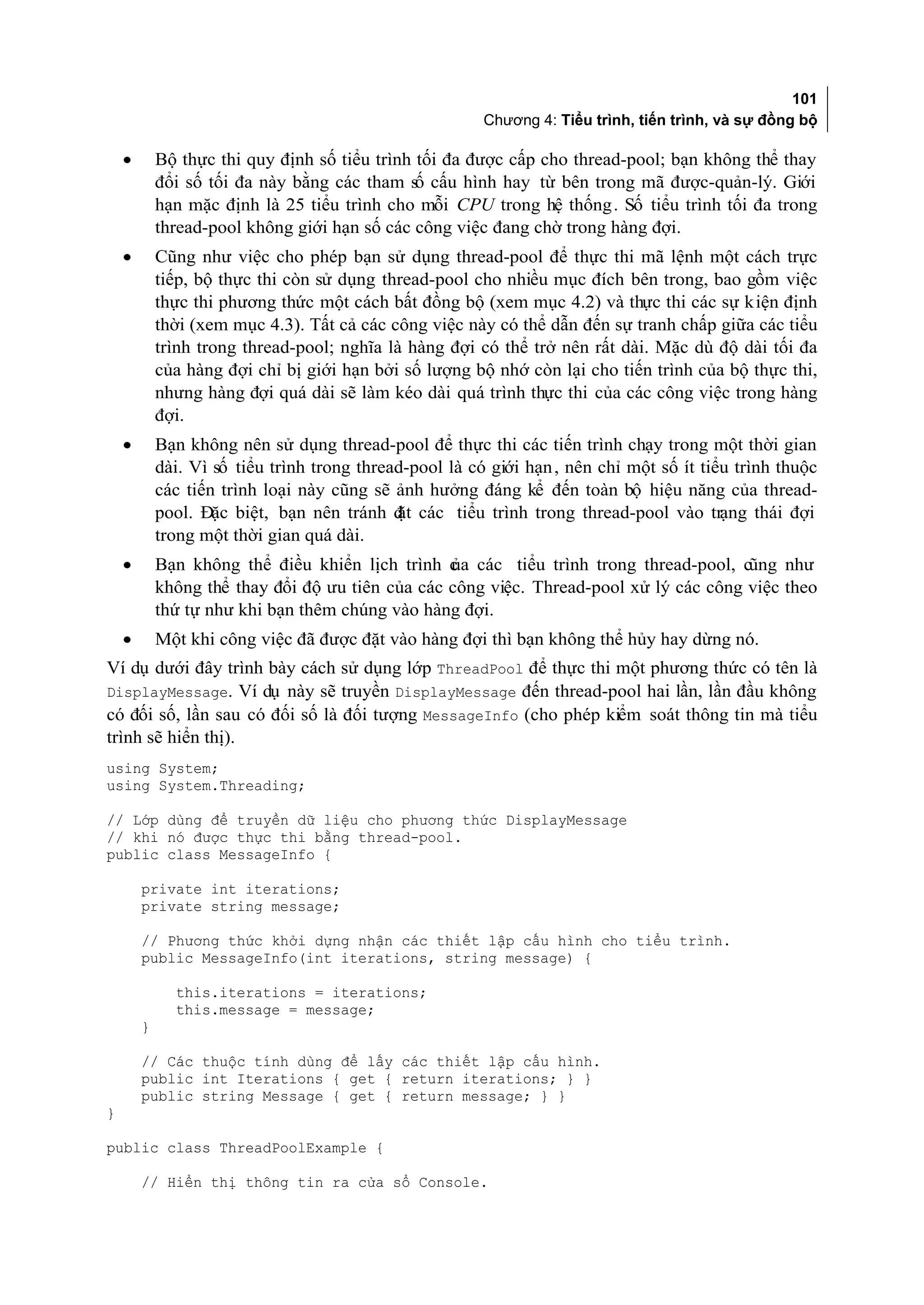 101
                                                         Chương 4: Tiểu trình, tiến trình, và sự đồng bộ

    •       Bộ thực thi quy định số tiểu trình tối đa được cấp cho thread-pool; bạn không thể thay
            đổi số tối đa này bằng các tham số cấu hình hay từ bên trong mã được-quản-lý. Giới
            hạn mặc định là 25 tiểu trình cho mỗi CPU trong hệ thống . Số tiểu trình tối đa trong
            thread-pool không giới hạn số các công việc đang chờ trong hàng đợi.
    •       Cũng như việc cho phép bạn sử dụng thread-pool để thực thi mã lệnh một cách trực
            tiếp, bộ thực thi còn sử dụng thread-pool cho nhiều mục đích bên trong, bao gồm việc
            thực thi phương thức một cách bất đồng bộ (xem mục 4.2) và thực thi các sự kiện định
            thời (xem mục 4.3). Tất cả các công việc này có thể dẫn đến sự tranh chấp giữa các tiểu
            trình trong thread-pool; nghĩa là hàng đợi có thể trở nên rất dài. Mặc dù độ dài tối đa
            của hàng đợi chỉ bị giới hạn bởi số lượng bộ nhớ còn lại cho tiến trình của bộ thực thi,
            nhưng hàng đợi quá dài sẽ làm kéo dài quá trình thực thi của các công việc trong hàng
            đợi.
    •       Bạn không nên sử dụng thread-pool để thực thi các tiến trình chạy trong một thời gian
            dài. Vì số tiểu trình trong thread-pool là có giới hạn , nên chỉ một số ít tiểu trình thuộc
            các tiến trình loại này cũng sẽ ảnh hưởng đáng kể đến toàn bộ hiệu năng của thread-
            pool. Đặc biệt, bạn nên tránh đ các tiểu trình trong thread-pool vào trạng thái đợi
                                             ặt
            trong một thời gian quá dài.
    •       Bạn không thể điều khiển lịch trình c a các tiểu trình trong thread-pool, cũng như
                                                  ủ
            không thể thay đổi độ ưu tiên của các công việc. Thread-pool xử lý các công việc theo
            thứ tự như khi bạn thêm chúng vào hàng đợi.
    •       Một khi công việc đã được đặt vào hàng đợi thì bạn không thể hủy hay dừng nó.
Ví dụ dưới đây trình bày cách sử dụng lớp ThreadPool để thực thi một phương thức có tên là
DisplayMessage. Ví dụ này sẽ truyền DisplayMessage đến thread-pool hai lần, lần đầu không
có đối số, lần sau có đối số là đối tượng MessageInfo (cho phép kiểm soát thông tin mà tiểu
trình sẽ hiển thị).
using System;
using System.Threading;

// Lớp dùng để truyền dữ liệu cho phương thức DisplayMessage
// khi nó được thực thi bằng thread-pool.
public class MessageInfo {

        private int iterations;
        private string message;

        // Phương thức khởi dựng nhận các thiết lập cấu hình cho tiểu trình.
        public MessageInfo(int iterations, string message) {

              this.iterations = iterations;
              this.message = message;
        }

        // Các thuộc tính dùng để lấy các thiết lập cấu hình.
        public int Iterations { get { return iterations; } }
        public string Message { get { return message; } }
}

public class ThreadPoolExample {

        // Hiển thị thông tin ra cửa sổ Console.
 