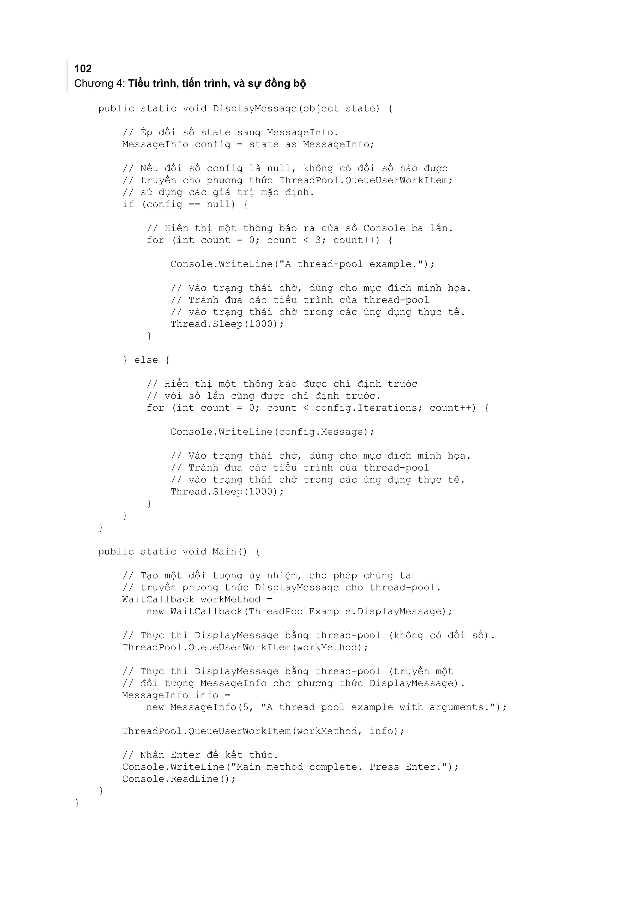 102
Chương 4: Tiểu trình, tiến trình, và sự đồng bộ

    public static void DisplayMessage(object state) {

         // Ép đối số state sang MessageInfo.
         MessageInfo config = state as MessageInfo;

         //   Nếu đối số config là null, không có đối số nào được
         //   truyền cho phương thức ThreadPool.QueueUserWorkItem;
         //   sử dụng các giá trị mặc định.
         if   (config == null) {

              // Hiển thị một thông báo ra cửa sổ Console ba lần.
              for (int count = 0; count < 3; count++) {

                    Console.WriteLine("A thread-pool example.");

                    // Vào trạng thái chờ, dùng cho mục đích minh họa.
                    // Tránh đưa các tiểu trình của thread-pool
                    // vào trạng thái chờ trong các ứng dụng thực tế.
                    Thread.Sleep(1000);
              }

         } else {

              // Hiển thị một thông báo được chỉ định trước
              // với số lần cũng được chỉ định trước.
              for (int count = 0; count < config.Iterations; count++) {

                   Console.WriteLine(config.Message);

                   // Vào trạng thái chờ, dùng cho mục đích minh họa.
                   // Tránh đưa các tiểu trình của thread-pool
                   // vào trạng thái chờ trong các ứng dụng thực tế.
                   Thread.Sleep(1000);
              }
         }
    }

    public static void Main() {

         // Tạo một đối tượng ủy nhiệm, cho phép chúng ta
         // truyền phương thức DisplayMessage cho thread-pool.
         WaitCallback workMethod =
             new WaitCallback(ThreadPoolExample.DisplayMessage);

         // Thực thi DisplayMessage bằng thread-pool (không có đối số).
         ThreadPool.QueueUserWorkItem(workMethod);

         // Thực thi DisplayMessage bằng thread-pool (truyền một
         // đối tượng MessageInfo cho phương thức DisplayMessage).
         MessageInfo info =
             new MessageInfo(5, "A thread-pool example with arguments.");

         ThreadPool.QueueUserWorkItem(workMethod, info);

         // Nhấn Enter để kết thúc.
         Console.WriteLine("Main method complete. Press Enter.");
         Console.ReadLine();
    }
}
 