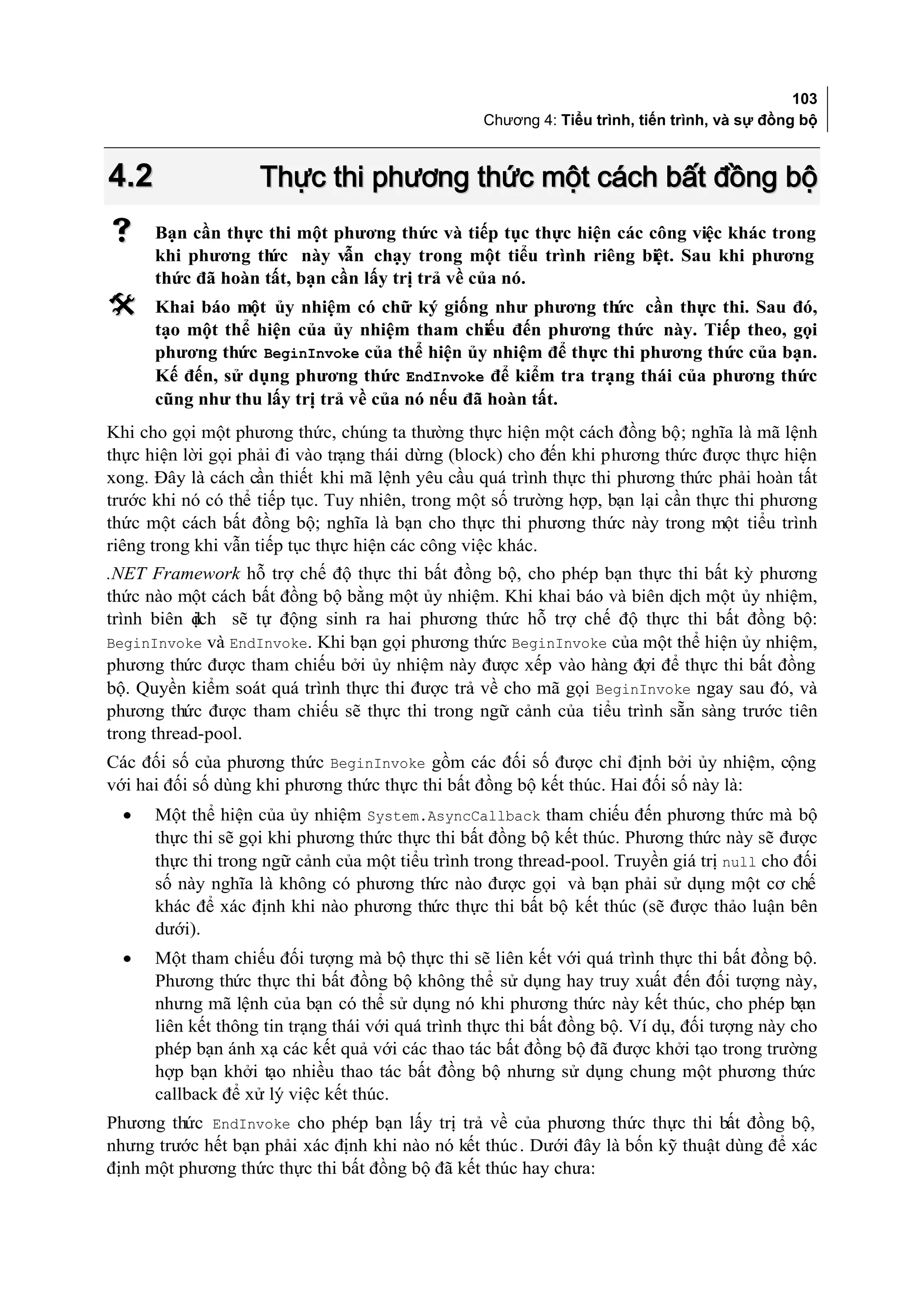 103
                                                  Chương 4: Tiểu trình, tiến trình, và sự đồng bộ



4.2                 Thực thi phương thức một cách bất đồng bộ
     Bạn cần thực thi một phương thức và tiếp tục thực hiện các công việc khác trong
      khi phương th này vẫn chạy trong một tiểu trình riêng biệt. Sau khi phương
                    ức
      thức đã hoàn tất, bạn cần lấy trị trả về của nó.
     Khai báo một ủy nhiệm có chữ ký giống như phương th cần thực thi. Sau đó,
                                                            ức
      tạo một thể hiện của ủy nhiệm tham chiếu đến phương thức này. Tiếp theo, gọi
      phương thức BeginInvoke của thể hiện ủy nhiệm để thực thi phương thức của bạn.
      Kế đến, sử dụng phương thức EndInvoke để kiểm tra trạng thái của phương thức
      cũng như thu lấy trị trả về của nó nếu đã hoàn tất.
Khi cho gọi một phương thức, chúng ta thường thực hiện một cách đồng bộ; nghĩa là mã lệnh
thực hiện lời gọi phải đi vào trạng thái dừng (block) cho đến khi phương thức được thực hiện
xong. Đây là cách cần thiết khi mã lệnh yêu cầu quá trình thực thi phương thức phải hoàn tất
trước khi nó có thể tiếp tục. Tuy nhiên, trong một số trường hợp, bạn lại cần thực thi phương
thức một cách bất đồng bộ; nghĩa là bạn cho thực thi phương thức này trong một tiểu trình
riêng trong khi vẫn tiếp tục thực hiện các công việc khác.
.NET Framework hỗ trợ chế độ thực thi bất đồng bộ, cho phép bạn thực thi bất kỳ phương
thức nào một cách bất đồng bộ bằng một ủy nhiệm. Khi khai báo và biên dịch một ủy nhiệm,
trình biên dịch sẽ tự động sinh ra hai phương thức hỗ trợ chế độ thực thi bất đồng bộ:
BeginInvoke và EndInvoke. Khi bạn gọi phương thức BeginInvoke của một thể hiện ủy nhiệm,
phương thức được tham chiếu bởi ủy nhiệm này được xếp vào hàng đợi để thực thi bất đồng
bộ. Quyền kiểm soát quá trình thực thi được trả về cho mã gọi BeginInvoke ngay sau đó, và
phương thức được tham chiếu sẽ thực thi trong ngữ cảnh của tiểu trình sẵn sàng trước tiên
trong thread-pool.
Các đối số của phương thức BeginInvoke gồm các đối số được chỉ định bởi ủy nhiệm, cộng
với hai đối số dùng khi phương thức thực thi bất đồng bộ kết thúc. Hai đối số này là:
  •   Một thể hiện của ủy nhiệm System.AsyncCallback tham chiếu đến phương thức mà bộ
      thực thi sẽ gọi khi phương thức thực thi bất đồng bộ kết thúc. Phương thức này sẽ được
      thực thi trong ngữ cảnh của một tiểu trình trong thread-pool. Truyền giá trị null cho đối
      số này nghĩa là không có phương th nào được gọi và bạn phải sử dụng một cơ chế
                                          ức
      khác để xác định khi nào phương thức thực thi bất bộ kết thúc (sẽ được thảo luận bên
      dưới).
  •   Một tham chiếu đối tượng mà bộ thực thi sẽ liên kết với quá trình thực thi bất đồng bộ.
      Phương thức thực thi bất đồng bộ không thể sử dụng hay truy xuất đến đối tượng này,
      nhưng mã lệnh của bạn có thể sử dụng nó khi phương thức này kết thúc, cho phép bạn
      liên kết thông tin trạng thái với quá trình thực thi bất đồng bộ. Ví dụ, đối tượng này cho
      phép bạn ánh xạ các kết quả với các thao tác bất đồng bộ đã được khởi tạo trong trường
      hợp bạn khởi tạo nhiều thao tác bất đồng bộ nhưng sử dụng chung một phương thức
      callback để xử lý việc kết thúc.
Phương thức EndInvoke cho phép bạn lấy trị trả về của phương thức thực thi bất đồng bộ,
nhưng trước hết bạn phải xác định khi nào nó kết thúc . Dưới đây là bốn kỹ thuật dùng để xác
định một phương thức thực thi bất đồng bộ đã kết thúc hay chưa:
 