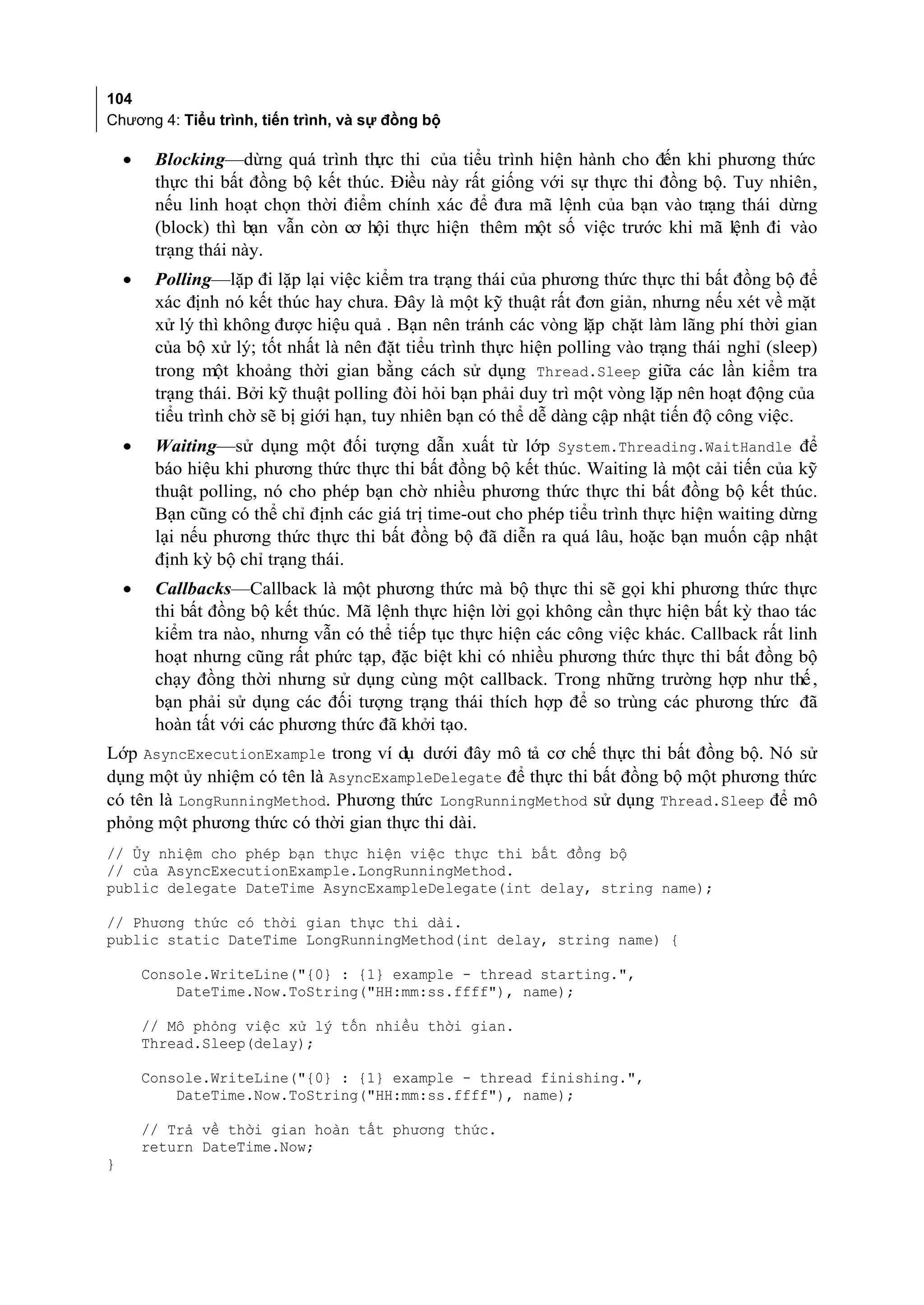 104
Chương 4: Tiểu trình, tiến trình, và sự đồng bộ

    •    Blocking—dừng quá trình th thi của tiểu trình hiện hành cho đến khi phương thức
                                     ực
         thực thi bất đồng bộ kết thúc. Điều này rất giống với sự thực thi đồng bộ. Tuy nhiên,
         nếu linh hoạt chọn thời điểm chính xác để đưa mã lệnh của bạn vào trạng thái dừng
         (block) thì bạn vẫn còn cơ hội thực hiện thêm một số việc trước khi mã lệnh đi vào
         trạng thái này.
    •    Polling—lặp đi lặp lại việc kiểm tra trạng thái của phương thức thực thi bất đồng bộ để
         xác định nó kết thúc hay chưa. Đây là một kỹ thuật rất đơn giản, nhưng nếu xét về mặt
         xử lý thì không được hiệu quả . Bạn nên tránh các vòng lặp chặt làm lãng phí thời gian
         của bộ xử lý; tốt nhất là nên đặt tiểu trình thực hiện polling vào trạng thái nghỉ (sleep)
         trong một khoảng thời gian bằng cách sử dụng Thread.Sleep giữa các lần kiểm tra
         trạng thái. Bởi kỹ thuật polling đòi hỏi bạn phải duy trì một vòng lặp nên hoạt động của
         tiểu trình chờ sẽ bị giới hạn, tuy nhiên bạn có thể dễ dàng cập nhật tiến độ công việc.
    •    Waiting—sử dụng một đối tượng dẫn xuất từ lớp System.Threading.WaitHandle để
         báo hiệu khi phương thức thực thi bất đồng bộ kết thúc. Waiting là một cải tiến của kỹ
         thuật polling, nó cho phép bạn chờ nhiều phương thức thực thi bất đồng bộ kết thúc.
         Bạn cũng có thể chỉ định các giá trị time-out cho phép tiểu trình thực hiện waiting dừng
         lại nếu phương thức thực thi bất đồng bộ đã diễn ra quá lâu, hoặc bạn muốn cập nhật
         định kỳ bộ chỉ trạng thái.
    •    Callbacks—Callback là một phương thức mà bộ thực thi sẽ gọi khi phương thức thực
         thi bất đồng bộ kết thúc. Mã lệnh thực hiện lời gọi không cần thực hiện bất kỳ thao tác
         kiểm tra nào, nhưng vẫn có thể tiếp tục thực hiện các công việc khác. Callback rất linh
         hoạt nhưng cũng rất phức tạp, đặc biệt khi có nhiều phương thức thực thi bất đồng bộ
         chạy đồng thời nhưng sử dụng cùng một callback. Trong những trường hợp như thế ,
         bạn phải sử dụng các đối tượng trạng thái thích hợp để so trùng các phương th đã ức
         hoàn tất với các phương thức đã khởi tạo.
Lớp AsyncExecutionExample trong ví dụ dưới đây mô tả cơ chế thực thi bất đồng bộ. Nó sử
dụng một ủy nhiệm có tên là AsyncExampleDelegate để thực thi bất đồng bộ một phương thức
có tên là LongRunningMethod. Phương thức LongRunningMethod sử dụng Thread.Sleep để mô
phỏng một phương thức có thời gian thực thi dài.
// Ủy nhiệm cho phép bạn thực hiện việc thực thi bất đồng bộ
// của AsyncExecutionExample.LongRunningMethod.
public delegate DateTime AsyncExampleDelegate(int delay, string name);

// Phương thức có thời gian thực thi dài.
public static DateTime LongRunningMethod(int delay, string name) {

        Console.WriteLine("{0} : {1} example - thread starting.",
            DateTime.Now.ToString("HH:mm:ss.ffff"), name);

        // Mô phỏng việc xử lý tốn nhiều thời gian.
        Thread.Sleep(delay);

        Console.WriteLine("{0} : {1} example - thread finishing.",
            DateTime.Now.ToString("HH:mm:ss.ffff"), name);

        // Trả về thời gian hoàn tất phương thức.
        return DateTime.Now;
}
 